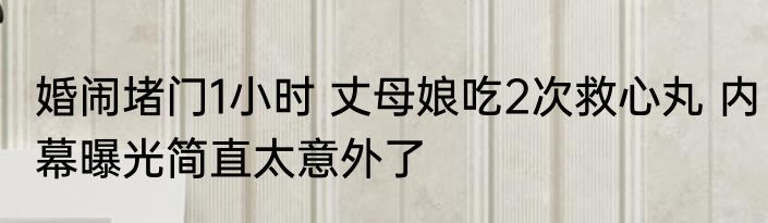 婚闹堵门1小时 丈母娘吃2次救心丸 内幕曝光简直太意外了