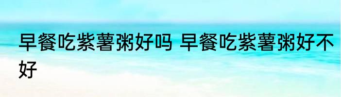 早餐吃紫薯粥好吗 早餐吃紫薯粥好不好