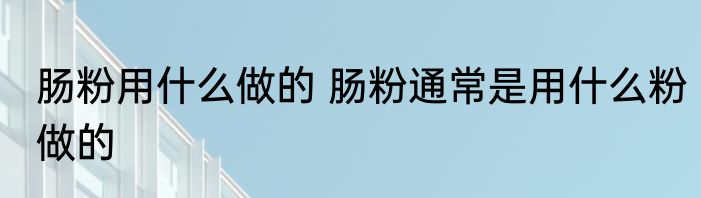 肠粉用什么做的 肠粉通常是用什么粉做的