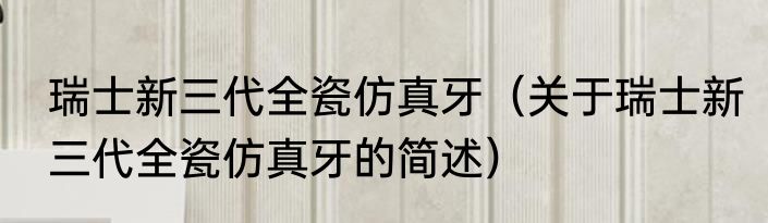 瑞士新三代全瓷仿真牙（关于瑞士新三代全瓷仿真牙的简述）