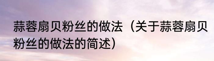 蒜蓉扇贝粉丝的做法（关于蒜蓉扇贝粉丝的做法的简述）