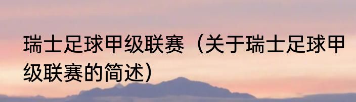 瑞士足球甲级联赛（关于瑞士足球甲级联赛的简述）