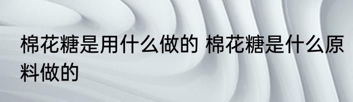 棉花糖是用什么做的 棉花糖是什么原料做的