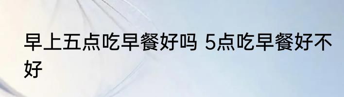 早上五点吃早餐好吗 5点吃早餐好不好