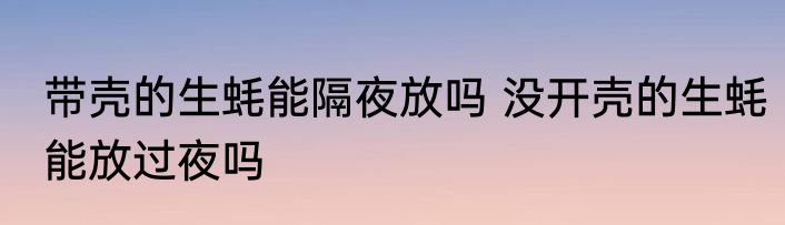 带壳的生蚝能隔夜放吗 没开壳的生蚝能放过夜吗