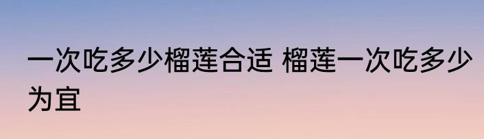 一次吃多少榴莲合适 榴莲一次吃多少为宜
