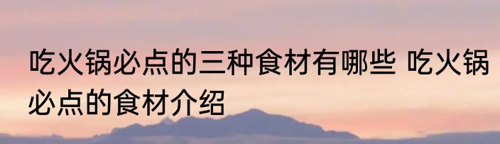 吃火锅必点的三种食材有哪些 吃火锅必点的食材介绍