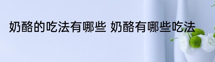 奶酪的吃法有哪些 奶酪有哪些吃法
