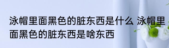 泳帽里面黑色的脏东西是什么 泳帽里面黑色的脏东西是啥东西