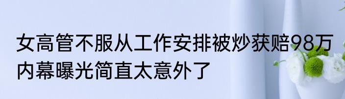 女高管不服从工作安排被炒获赔98万 内幕曝光简直太意外了
