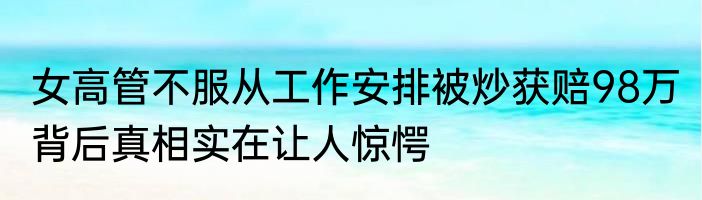 女高管不服从工作安排被炒获赔98万 背后真相实在让人惊愕