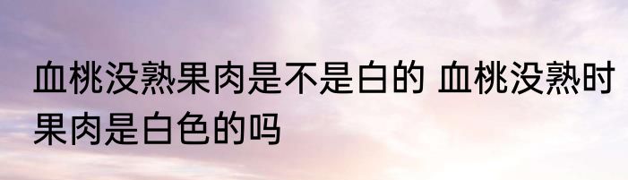 血桃没熟果肉是不是白的 血桃没熟时果肉是白色的吗
