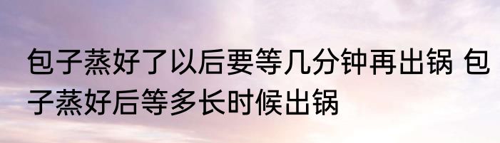 包子蒸好了以后要等几分钟再出锅 包子蒸好后等多长时候出锅