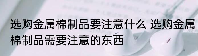 选购金属棉制品要注意什么 选购金属棉制品需要注意的东西