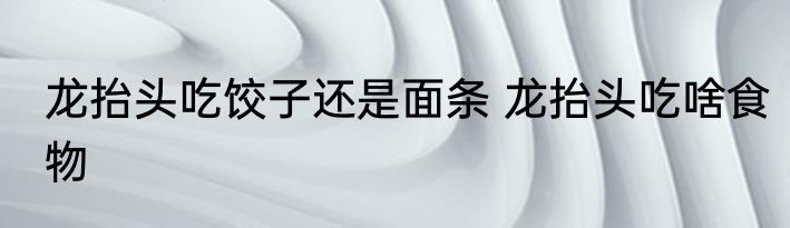 龙抬头吃饺子还是面条 龙抬头吃啥食物