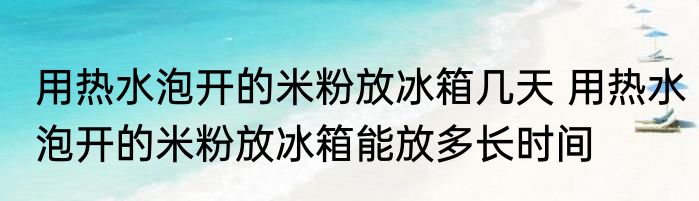 用热水泡开的米粉放冰箱几天 用热水泡开的米粉放冰箱能放多长时间