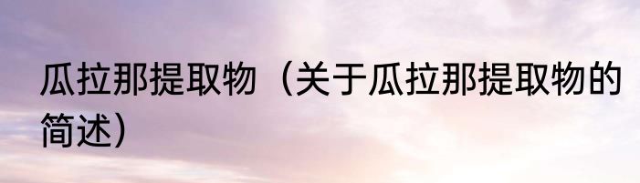 瓜拉那提取物（关于瓜拉那提取物的简述）