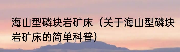海山型磷块岩矿床（关于海山型磷块岩矿床的简单科普）