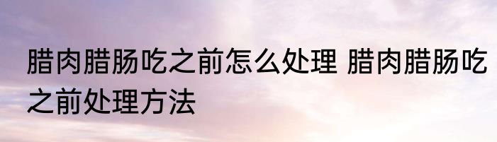 腊肉腊肠吃之前怎么处理 腊肉腊肠吃之前处理方法