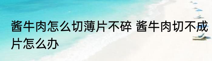 酱牛肉怎么切薄片不碎 酱牛肉切不成片怎么办
