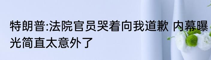 特朗普:法院官员哭着向我道歉 内幕曝光简直太意外了