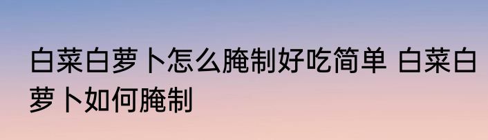白菜白萝卜怎么腌制好吃简单 白菜白萝卜如何腌制