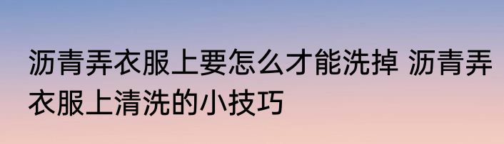 沥青弄衣服上要怎么才能洗掉 沥青弄衣服上清洗的小技巧