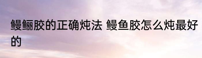 鳗鲡胶的正确炖法 鳗鱼胶怎么炖最好的