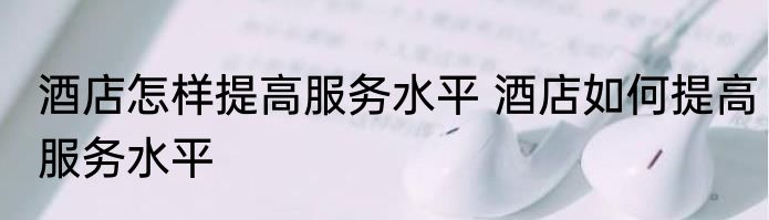 酒店怎样提高服务水平 酒店如何提高服务水平