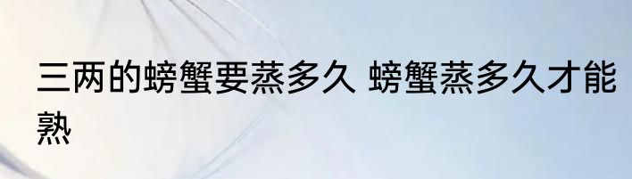 三两的螃蟹要蒸多久 螃蟹蒸多久才能熟
