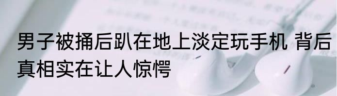 男子被捅后趴在地上淡定玩手机 背后真相实在让人惊愕