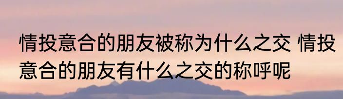 情投意合的朋友被称为什么之交 情投意合的朋友有什么之交的称呼呢