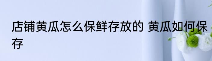 店铺黄瓜怎么保鲜存放的 黄瓜如何保存