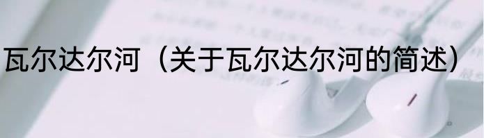 瓦尔达尔河（关于瓦尔达尔河的简述）