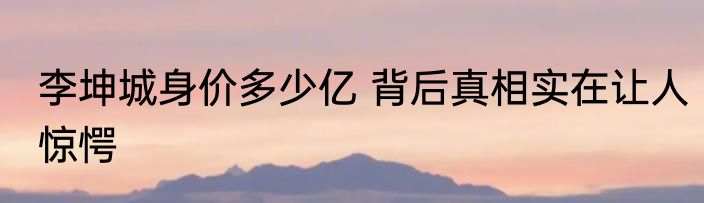 李坤城身价多少亿 背后真相实在让人惊愕