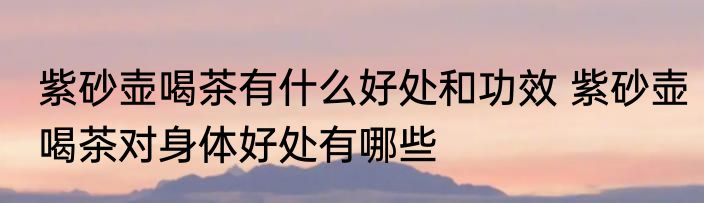 紫砂壶喝茶有什么好处和功效 紫砂壶喝茶对身体好处有哪些