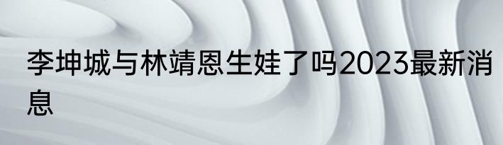 李坤城与林靖恩生娃了吗2023最新消息