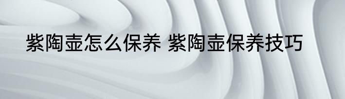 紫陶壶怎么保养 紫陶壶保养技巧