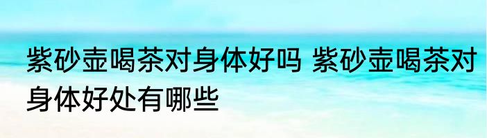 紫砂壶喝茶对身体好吗 紫砂壶喝茶对身体好处有哪些