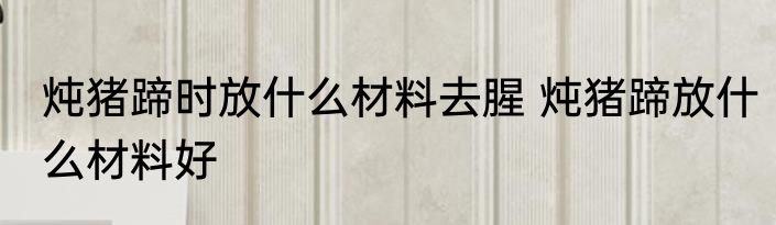 炖猪蹄时放什么材料去腥 炖猪蹄放什么材料好