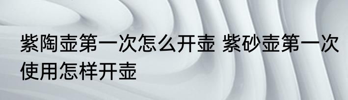 紫陶壶第一次怎么开壶 紫砂壶第一次使用怎样开壶