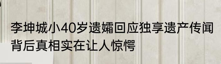 李坤城小40岁遗孀回应独享遗产传闻 背后真相实在让人惊愕