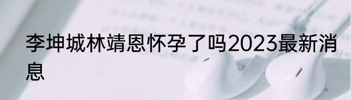 李坤城林靖恩怀孕了吗2023最新消息