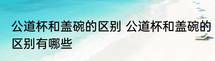 公道杯和盖碗的区别 公道杯和盖碗的区别有哪些