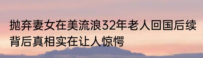 抛弃妻女在美流浪32年老人回国后续 背后真相实在让人惊愕