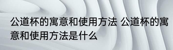 公道杯的寓意和使用方法 公道杯的寓意和使用方法是什么