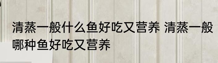 清蒸一般什么鱼好吃又营养 清蒸一般哪种鱼好吃又营养