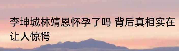 李坤城林靖恩怀孕了吗 背后真相实在让人惊愕