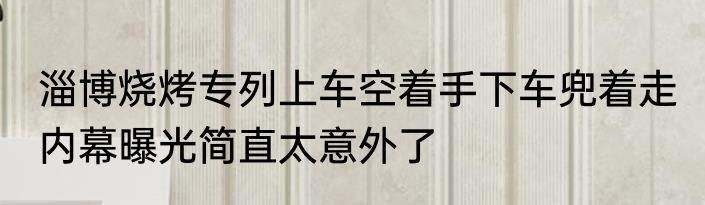淄博烧烤专列上车空着手下车兜着走 内幕曝光简直太意外了
