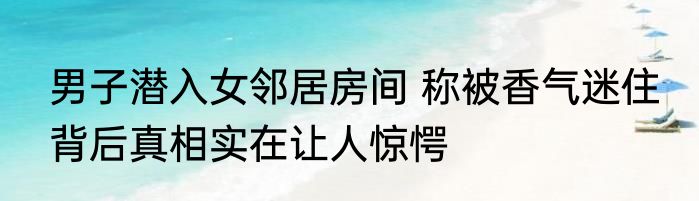 男子潜入女邻居房间 称被香气迷住 背后真相实在让人惊愕
